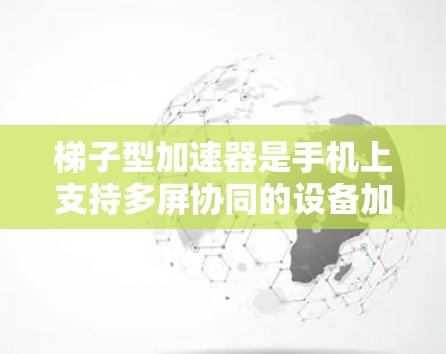 梯子型加速器是手机上支持多屏协同的设备加速器，广泛应用于多个设备，包括手机、平板、智能手表等。以下是关于梯子型加速器的详细信息