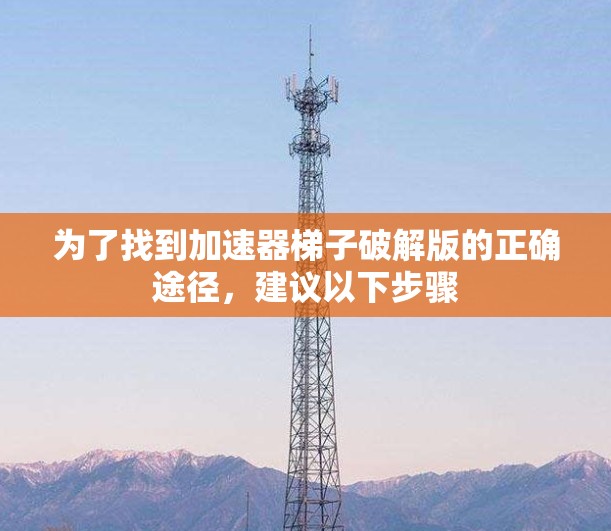 为了找到加速器梯子破解版的正确途径,建议以下步骤 为了找到加速器梯子破解版的正确途径,建议以下步骤