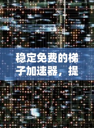 稳定免费的梯子加速器，提升通信网络性能的可靠解决方案