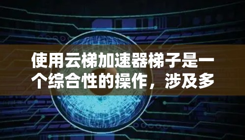 使用云梯加速器梯子是一个综合性的操作，涉及多个步骤和技能。以下是一步步的指南
