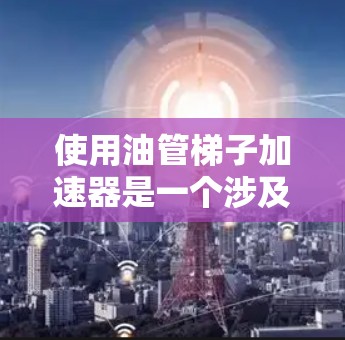 使用油管梯子加速器是一个涉及机械安装、动力驱动和维护技术的复杂过程。以下是详细的步骤指南