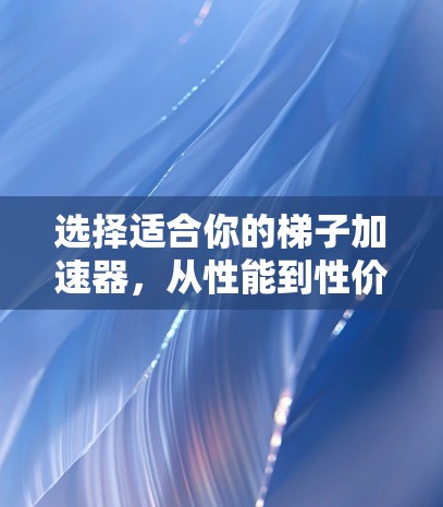 选择适合你的梯子加速器,从性能到性价比的全面解析 选择适合你的梯子加速器,从性能到性价比的全面解析