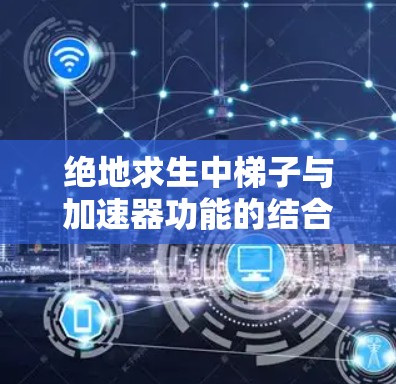 绝地求生中梯子与加速器功能的结合设计，可能通过加速器板在特定条件下帮助梯子移动，从而提高生存效率。以下是对此问题的详细分析