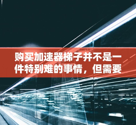 购买加速器梯子并不是一件特别难的事情，但需要了解一些基本信息和注意事项。以下是关于如何购买加速器梯子的建议