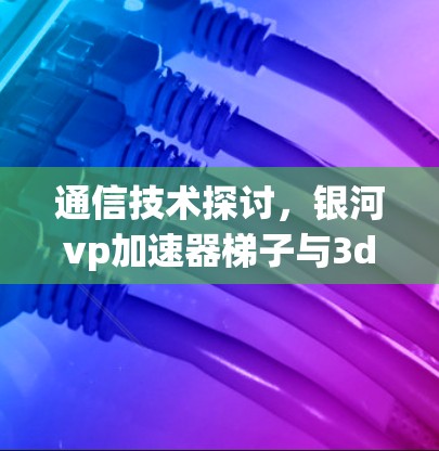 通信技术探讨，银河vp加速器梯子与3dm的应用
