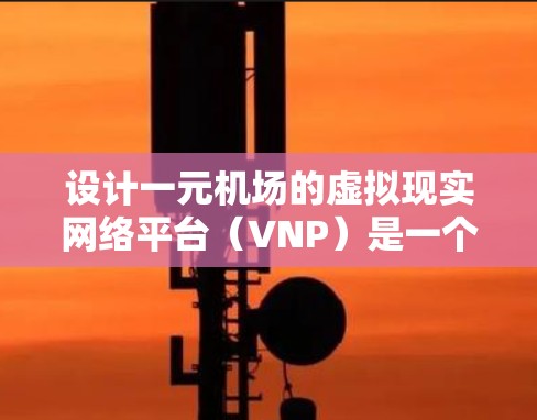 设计一元机场的虚拟现实网络平台（VNP）是一个复杂而有趣的项目，需要综合考虑硬件、软件、网络层等多个方面。以下是对整个设计过程的总结和建议