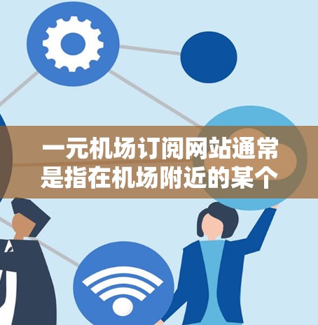 一元机场订阅网站通常是指在机场附近的某个地点，提供一种订阅网站平台，让用户可以随时订阅机场附近的交通服务，如航班、火车、高铁、汽车等。这种平台通常会提供以下功能