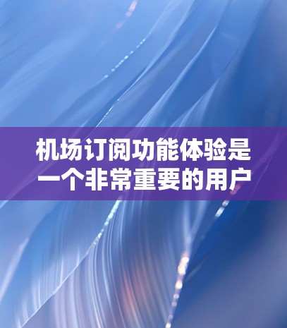 机场订阅功能体验是一个非常重要的用户体验，尤其是对于旅客来说，他们希望在预订时能够快速、便捷、安全地进行操作。以下是一些机场订阅功能体验的优化建议和考虑因素