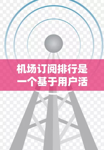 机场订阅排行是一个基于用户活跃度和推荐能力的排序系统，旨在推荐机场和景点以提升用户体验和促进游客选择。以下是关于机场订阅排行的详细介绍