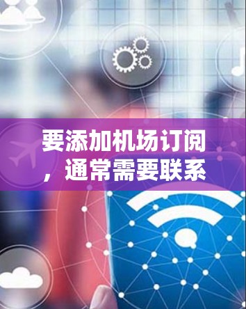 要添加机场订阅，通常需要联系航空公司或机场管理机构，根据他们的具体流程和要求进行操作。以下是一些可能的步骤和方法，具体取决于你所在的位置和订阅的类型