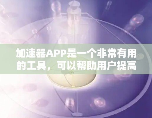 加速器APP是一个非常有用的工具，可以帮助用户提高网页加载速度、减少广告和节省时间。以下是根据你的需求整理的加速器工具分类和推荐