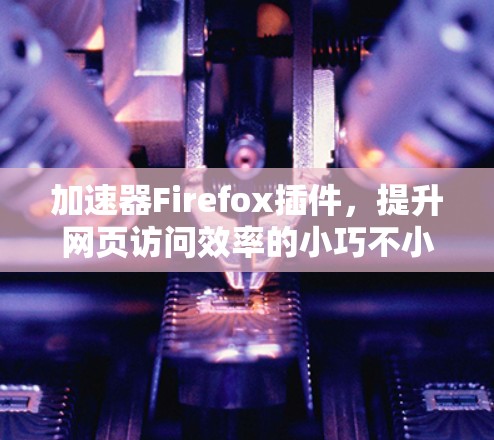 加速器Firefox插件，提升网页访问效率的小巧不小神器