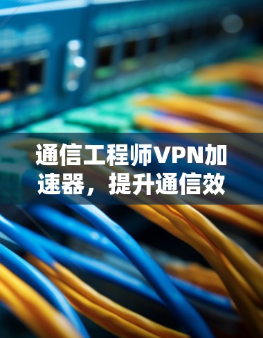通信工程师VPN加速器，提升通信效率的高效解决方案