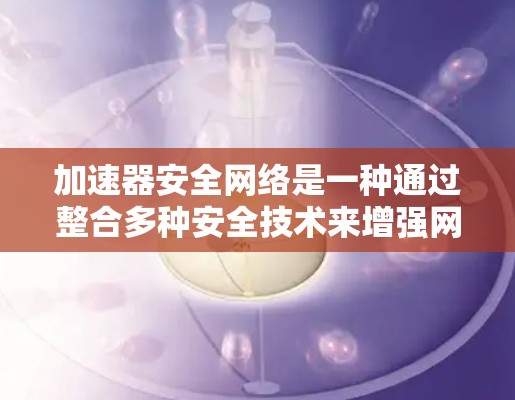 加速器安全网络是一种通过整合多种安全技术来增强网络安全性的一种方式，主要功能包括加密网络、多因素认证、安全软件安装和内容过滤。以下是对加速器安全网络的详细总结