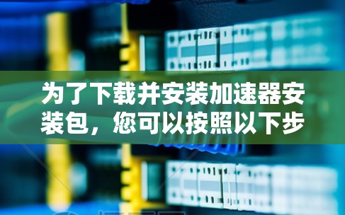 为了下载并安装加速器安装包，您可以按照以下步骤进行操作