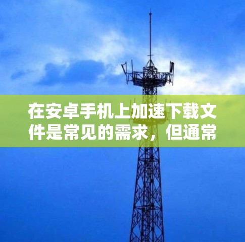 在安卓手机上加速下载文件是常见的需求，但通常下载速度慢，导致卡顿。以下是一些步骤和方法，帮助你加速下载