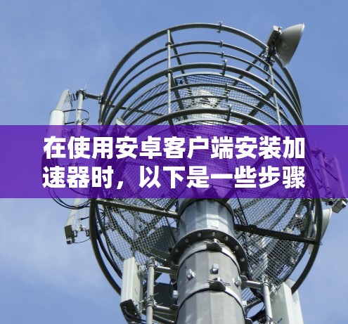 在使用安卓客户端安装加速器时，以下是一些步骤和注意事项，帮助您顺利解决问题