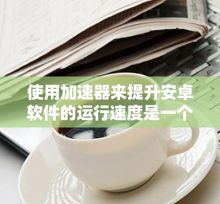 使用加速器来提升安卓软件的运行速度是一个有效的方法，但需要仔细规划和调整。以下是一个详细的步骤指南