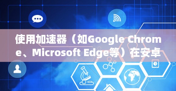 使用加速器（如Google Chrome、Microsoft Edge等）在安卓设备上可以显著提升用户体验，减少等待时间。以下是一个详细的使用指南