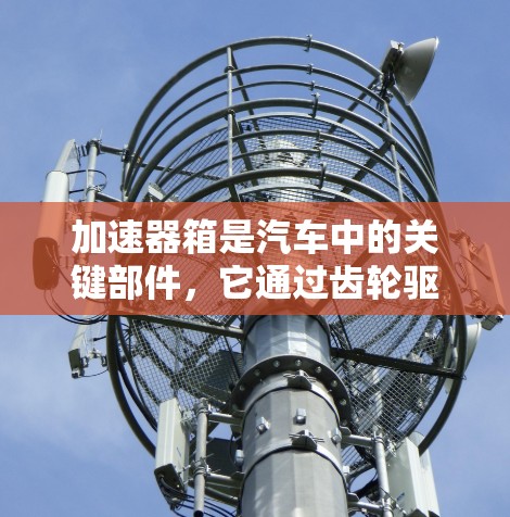 加速器箱是汽车中的关键部件，它通过齿轮驱动发动机，加速车辆。了解加速器箱的常见问题和维护方法有助于确保车辆的高效运行和延长使用寿命