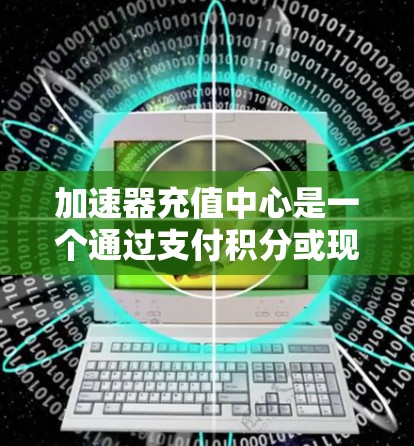 加速器充值中心是一个通过支付积分或现金购买加速器的渠道，提供多种加速器下载和应用，帮助用户提升计算性能。以下是对该中心的详细介绍