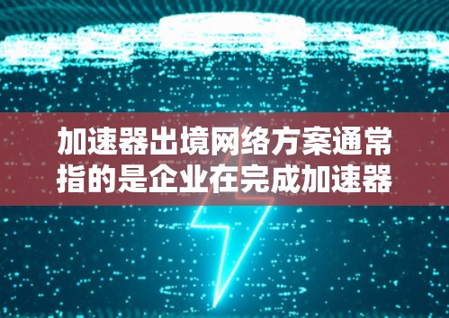 加速器出境网络方案通常指的是企业在完成加速器技术成果后，将其技术成果推广至特定的网络环境中或展示给目标客户或合作伙伴的网络环境。以下是一个可能的加速器出境网络方案的结构和内容