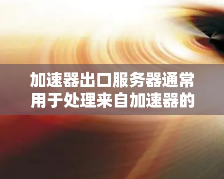 加速器出口服务器通常用于处理来自加速器的请求并将其以特定格式（如HTTP、HTTPS等）发送到服务器端。以下是关于加速器出口服务器的一些关键点和功能