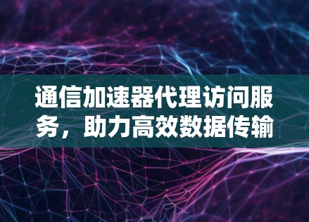 通信加速器代理访问服务，助力高效数据传输与资源利用