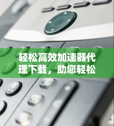 轻松高效加速器代理下载，助您轻松上手