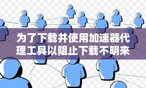 为了下载并使用加速器代理工具以阻止下载不明来源网站、下载网站、非法软件等，以下是一步步的建议