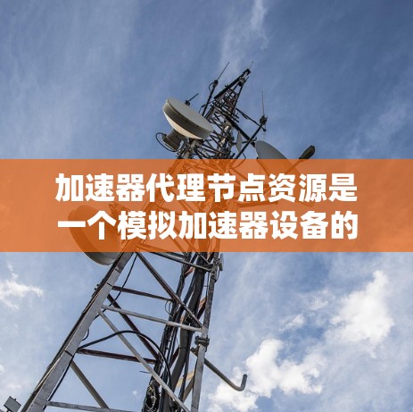 加速器代理节点资源是一个模拟加速器设备的虚拟节点，用于加速服务器在特定环境下的性能测试和优化。以下是一个详细的配置指南，帮助您有效使用加速器代理资源