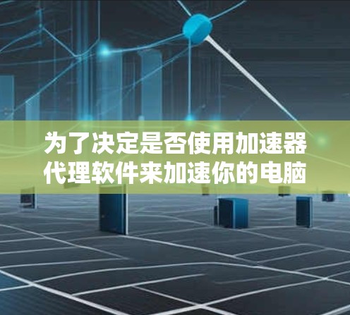 为了决定是否使用加速器代理软件来加速你的电脑，以下是一个有条理的总结，帮助你做出明智的选择