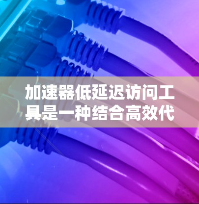 加速器低延迟访问工具是一种结合高效代码运行和快速网络访问的技术集合，旨在在提高程序运行速度的同时，减少网络访问的延迟。以下是对该工具的详细分析和建议