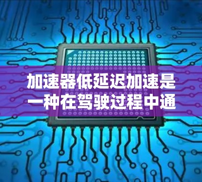 加速器低延迟加速是一种在驾驶过程中通过调整挡位和前挡风玻璃的运动来延长驾驶时间或减少行驶距离的驾驶技巧。以下是对此问题的详细解答