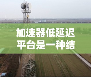 加速器低延迟平台是一种结合高性能计算和高响应率的技术体系，旨在通过使用高性能硬件加速任务，并在处理后快速返回结果，从而减少延迟。以下是该领域的一些关键点