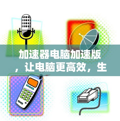 加速器电脑加速版，让电脑更高效，生活更顺畅