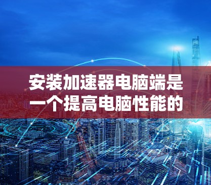 安装加速器电脑端是一个提高电脑性能的重要步骤，但由于错误提示，我们可能需要采取以下步骤来解决