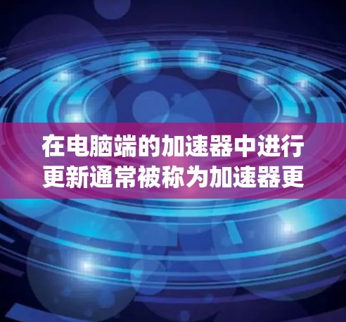 在电脑端的加速器中进行更新通常被称为加速器更新，这是为了优化电脑的性能，提高处理speed的能力。以下是进行加速器更新的步骤