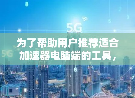 为了帮助用户推荐适合加速器电脑端的工具，我们需考虑多个因素，用户需求、预算、性能、软件兼容性、使用方法以及加速器的稳定性。以下是基于这些因素的推荐