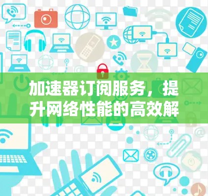 加速器订阅服务，提升网络性能的高效解决方案