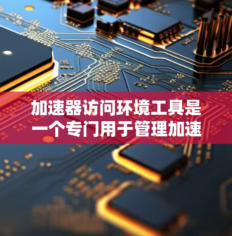 加速器访问环境工具是一个专门用于管理加速器环境的软件，旨在监控加速器的运行状态，检查它们之间的关系，并监控它们的性能。以下是对该工具的详细介绍