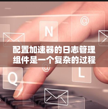 配置加速器的日志管理组件是一个复杂的过程，需要仔细设置各个组件的参数，确保日志文件正确存储和管理。以下是一步步的指南
