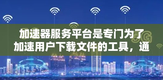 加速器服务平台是专门为了加速用户下载文件的工具，通过提供多种功能和选项，帮助用户更快、更高效地完成下载任务。以下是对加速器服务平台的总结
