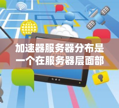 加速器服务器分布是一个在服务器层面部署用于提高网页加载速度的系统，涉及服务器配置、工具使用、监控和安全问题等方面。以下是关于加速器服务器分布的详细说明