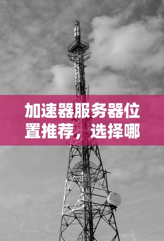 加速器服务器位置推荐，选择哪一家，决定了你的服务器性能！