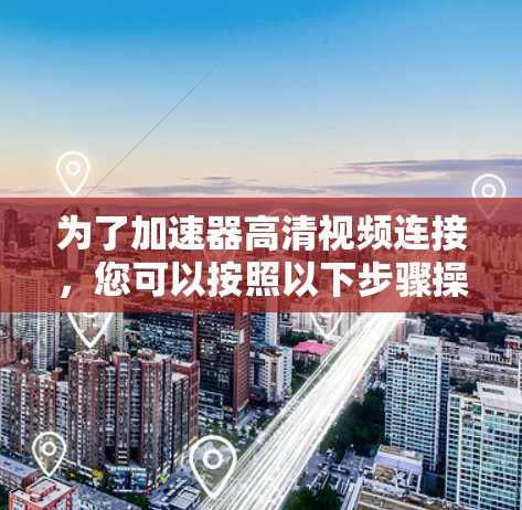 为了加速器高清视频连接，您可以按照以下步骤操作