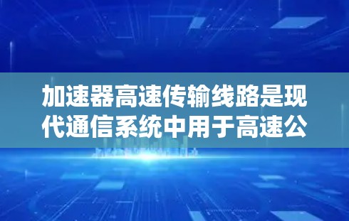 加速器高速传输线路是现代通信系统中用于高速公路上和高速铁路等场景下的关键技术，其作用是将低速信号加速至高速，以满足高密度流量和实时数据传输的需求。以下是对加速器高速传输线路的详细分析