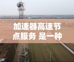 加速器高速节点服务 是一种提供高性能计算解决方案的工具，旨在通过专用硬件设备和软件优化来提高计算效率。以下是对其的详细分析