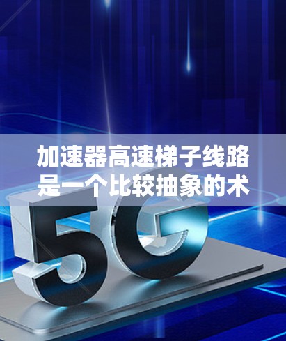 加速器高速梯子线路是一个比较抽象的术语，可能涉及多个领域，包括工程、机械、电子等领域。以下是一些可能的解释和应用场景