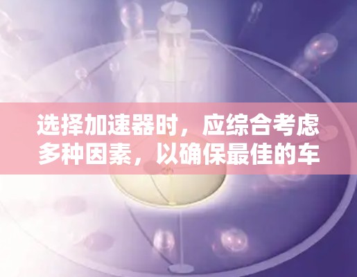 选择加速器时，应综合考虑多种因素，以确保最佳的车辆性能和驾驶体验。以下是一些关键点，帮助你做出明智的选择